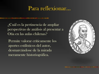 Para reflexionar…
¿Cuál es la pertinencia de ampliar
perspectivas de análisis al presentar a
Oña en las aulas chilenas?
Permite valorar críticamente los
aportes estilísticos del autor,
desmarcándose de la mirada
meramente historiográfica.
 