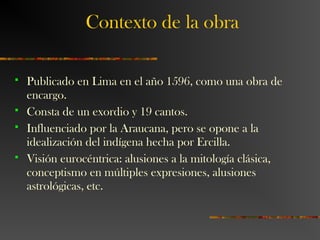 Contexto de la obra
 Publicado en Lima en el año 1596, como una obra de
encargo.
 Consta de un exordio y 19 cantos.
 Influenciado por la Araucana, pero se opone a la
idealización del indígena hecha por Ercilla.
 Visión eurocéntrica: alusiones a la mitología clásica,
conceptismo en múltiples expresiones, alusiones
astrológicas, etc.
 