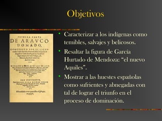 Objetivos
 Caracterizar a los indígenas como
temibles, salvajes y belicosos.
 Resaltar la figura de García
Hurtado de Mendoza: “el nuevo
Aquiles”.
 Mostrar a las huestes españolas
como sufrientes y abnegadas con
tal de lograr el triunfo en el
proceso de dominación.
 