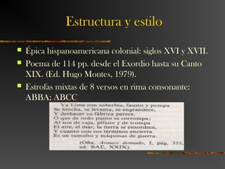 Estructura y estilo
 Épica hispanoamericana colonial: siglos XVI y XVII.
 Poema de 114 pp. desde el Exordio hasta su Canto
XIX. (Ed. Hugo Montes, 1979).
 Estrofas mixtas de 8 versos en rima consonante:
ABBA; ABCC
 