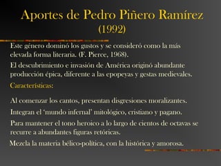Aportes de Pedro Piñero Ramírez
(1992)
Este género dominó los gustos y se consideró como la más
elevada forma literaria. (F. Pierce, 1968).
El descubrimiento e invasión de América originó abundante
producción épica, diferente a las epopeyas y gestas medievales.
Características:
Al comenzar los cantos, presentan disgresiones moralizantes.
Integran el ‘mundo infernal’ mitológico, cristiano y pagano.
Para mantener el tono heroico a lo largo de cientos de octavas se
recurre a abundantes figuras retóricas.
Mezcla la materia bélico-política, con la histórica y amorosa.
 