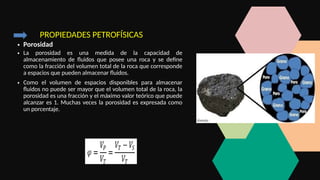 PROPIEDADES PETROFÍSICAS
• Porosidad
• La porosidad es una medida de la capacidad de
almacenamiento de fluidos que posee una roca y se define
como la fracción del volumen total de la roca que corresponde
a espacios que pueden almacenar fluidos.
• Como el volumen de espacios disponibles para almacenar
fluidos no puede ser mayor que el volumen total de la roca, la
porosidad es una fracción y el máximo valor teórico que puede
alcanzar es 1. Muchas veces la porosidad es expresada como
un porcentaje.
 