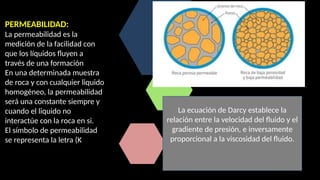 PERMEABILIDAD:
La permeabilidad es la
medición de la facilidad con
que los líquidos fluyen a
través de una formación
En una determinada muestra
de roca y con cualquier liquido
homogéneo, la permeabilidad
será una constante siempre y
cuando el liquido no
interactúe con la roca en si.
El símbolo de permeabilidad
se representa la letra (K
La ecuación de Darcy establece la
relación entre la velocidad del fluido y el
gradiente de presión, e inversamente
proporcional a la viscosidad del fluido.
 