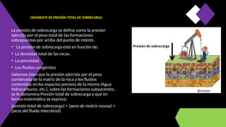 GRADIENTE DE PRESIÓN TOTAL DE SOBRECARGA
La presión de sobrecarga se define como la presión
ejercida por el peso total de las formaciones
sobrepuestas por arriba del punto de interés.
• La presión de sobrecarga está en función de:
• La densidad total de las rocas.
• La porosidad.
• Los fluidos congénitos
Sabemos bien que la presión ejercida por el peso
combinado de la matriz de la roca y los fluidos
contenidos en los espacios porosos de la misma (Agua
hidrocarburos, etc.), sobre las formaciones subyacentes,
se le denomina Presión total de sobrecarga y que en
forma matemática se expresa:
(presión total de sobrecarga) = (peso de matriz rocosa) +
(peso del fluido intersticial)
 