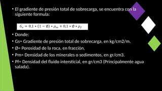 • El gradiente de presión total de sobrecarga, se encuentra con la
siguiente formula:
• Donde:
• Gs= Gradiente de presión total de sobrecarga, en kg/cm2/m.
• Ø= Porosidad de la roca, en fracción.
• Pm= Densidad de los minerales o sedimentos, en gr/cm3.
• Pf= Densidad del fluido intersticial, en gr/cm3 (Principalmente agua
salada).
 