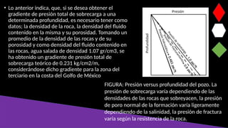 • Lo anterior indica, que, si se desea obtener el
gradiente de presión total de sobrecarga a una
determinada profundidad, es necesario tener como
datos; la densidad de la roca, la densidad del fluido
contenido en la misma y su porosidad. Tomando un
promedio de la densidad de las rocas y de su
porosidad y como densidad del fluido contenido en
las rocas, agua salada de densidad 1.07 gr/cm3, se
ha obtenido un gradiente de presión total de
sobrecarga teórico de 0.231 kg/cm2/m,
considerándose dicho gradiente para la zona del
terciario en la costa del Golfo de México
FIGURA: Presión versus profundidad del pozo. La
presión de sobrecarga varía dependiendo de las
densidades de las rocas que sobreyacen, la presión
de poro normal de la formación varía ligeramente
dependiendo de la salinidad, la presión de fractura
varía según la resistencia de la roca.
 