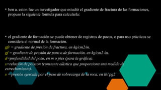 • ben a. eaton fue un investigador que estudió el gradiente de fractura de las formaciones,
propuso la siguiente fórmula para calcularla:
• el gradiente de formación se puede obtener de registros de pozos, o para uso prácticos se
considera el normal de la formación.
gfr = gradiente de presión de fractura, en kg/cm2/m.
gf = gradiente de presión de poro o de formación, en kg/cm2 /m.
d=profundidad del pozo, en m o pies (para la gráfica).
s=relación de poisson (constante elástica que proporciona una medida de
estrechamiento).
s = presión ejercida por el peso de sobrecarga de la roca, en lb/ pg2
 
