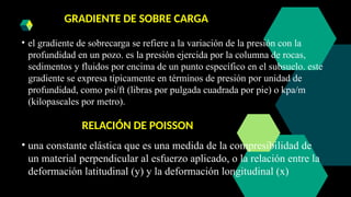 GRADIENTE DE SOBRE CARGA
• el gradiente de sobrecarga se refiere a la variación de la presión con la
profundidad en un pozo. es la presión ejercida por la columna de rocas,
sedimentos y fluidos por encima de un punto específico en el subsuelo. este
gradiente se expresa típicamente en términos de presión por unidad de
profundidad, como psi/ft (libras por pulgada cuadrada por pie) o kpa/m
(kilopascales por metro).
RELACIÓN DE POISSON
• una constante elástica que es una medida de la compresibilidad de
un material perpendicular al esfuerzo aplicado, o la relación entre la
deformación latitudinal (y) y la deformación longitudinal (x)
 