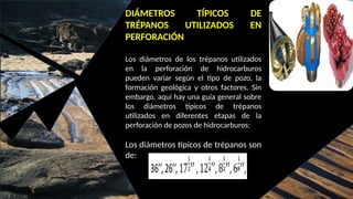 DIÁMETROS TÍPICOS DE
TRÉPANOS UTILIZADOS EN
PERFORACIÓN
Los diámetros de los trépanos utilizados
en la perforación de hidrocarburos
pueden variar según el tipo de pozo, la
formación geológica y otros factores. Sin
embargo, aquí hay una guía general sobre
los diámetros típicos de trépanos
utilizados en diferentes etapas de la
perforación de pozos de hidrocarburos:
Los diámetros típicos de trépanos son
de:
 