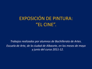 EXPOSICIÓN DE PINTURA:
                 “EL CINE”.


   Trabajos realizados por alumnos de Bachillerato de Artes.
Escuela de Arte, de la ciudad de Albacete, en los meses de mayo
                     y junio del curso 2011-12.
 