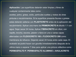 Aplicación: Las superficies deberán estar limpias y libres de

cualquier contaminante tales como:
aceites, polvo, grasa, oxido, partículas sueltas y restos de otras
pinturas o recubrimientos. Si la superficie presenta fisuras o grietas
estas deberán sellarse con PLASTICRETO antes de la aplicación del

recubrimiento. Aplicar una mano de PRIMERCRETO A diluido 1:1 con
agua. Dejar secar 24 horas. Aplicar FIBRACRETO sin diluir, con
cepillo, brocha, escoba, jalador o llana en una o varias capas
alternadas con FLEXOCRETO 100 o FLEXOCRETO 200 como
membrana de refuerzo. Dejando secar 24 horas entre cada capa. El
acabado se podrá hacer con gravilla inmediatamente después de la
ultima mano o esperar 7 días para aplicar una pintura reflectiva como

PERMASFALTO P, PERMASFALTO ALUMINIO o AHULACRETO.

 
