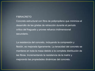 FIBRACRETO
Concreto estructural con fibra de polipropileno que minimiza el
desarrollo de las grietas de retracción durante el período
crítico del fraguado y provee refuerzo tridimensional
secundario.

La resistencia del concreto, incluyendo la compresión y
flexión, es mejorada ligeramente. La tenacidad del concreto se
mantiene en toda la masa debido a la completa distribución de
las fibras. Incrementando la resistencia de la matriz y

mejorando las propiedades dinámicas del concreto.

 