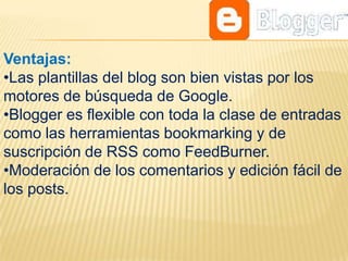 Ventajas:
•Las plantillas del blog son bien vistas por los
motores de búsqueda de Google.
•Blogger es flexible con toda la clase de entradas
como las herramientas bookmarking y de
suscripción de RSS como FeedBurner.
•Moderación de los comentarios y edición fácil de
los posts.
 
