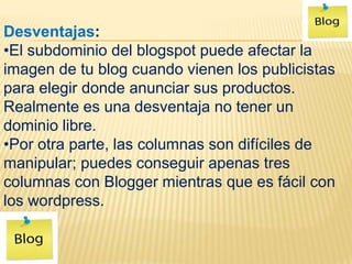Desventajas:
•El subdominio del blogspot puede afectar la
imagen de tu blog cuando vienen los publicistas
para elegir donde anunciar sus productos.
Realmente es una desventaja no tener un
dominio libre.
•Por otra parte, las columnas son difíciles de
manipular; puedes conseguir apenas tres
columnas con Blogger mientras que es fácil con
los wordpress.
 