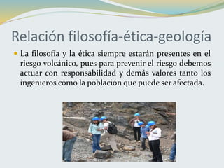 Relación filosofía-ética-geología
 La filosofía y la ética siempre estarán presentes en el
riesgo volcánico, pues para prevenir el riesgo debemos
actuar con responsabilidad y demás valores tanto los
ingenieros como la población que puede ser afectada.
 