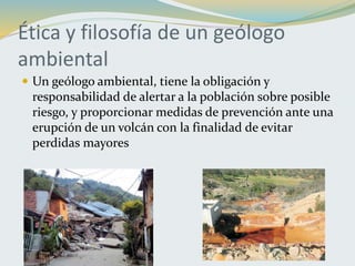 Ética y filosofía de un geólogo
ambiental
 Un geólogo ambiental, tiene la obligación y
responsabilidad de alertar a la población sobre posible
riesgo, y proporcionar medidas de prevención ante una
erupción de un volcán con la finalidad de evitar
perdidas mayores
 