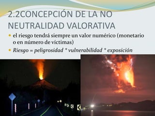 2.2CONCEPCIÓN DE LA NO
NEUTRALIDAD VALORATIVA
 el riesgo tendrá siempre un valor numérico (monetario
o en número de víctimas)
 Riesgo = peligrosidad * vulnerabilidad * exposición
 