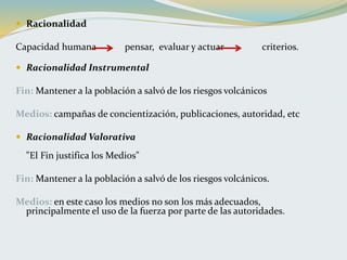  Racionalidad
Capacidad humana pensar, evaluar y actuar criterios.
 Racionalidad Instrumental
Fin: Mantener a la población a salvó de los riesgos volcánicos
Medios: campañas de concientización, publicaciones, autoridad, etc
 Racionalidad Valorativa
"El Fin justifica los Medios"
Fin: Mantener a la población a salvó de los riesgos volcánicos.
Medios: en este caso los medios no son los más adecuados,
principalmente el uso de la fuerza por parte de las autoridades.
 