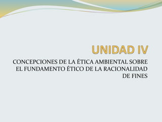 CONCEPCIONES DE LA ÉTICA AMBIENTAL SOBRE
EL FUNDAMENTO ÉTICO DE LA RACIONALIDAD
DE FINES
 