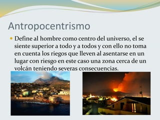 Antropocentrismo
 Define al hombre como centro del universo, el se
siente superior a todo y a todos y con ello no toma
en cuenta los riegos que lleven al asentarse en un
lugar con riesgo en este caso una zona cerca de un
volcán teniendo severas consecuencias.
 