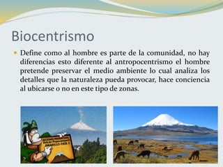 Biocentrismo
 Define como al hombre es parte de la comunidad, no hay
diferencias esto diferente al antropocentrismo el hombre
pretende preservar el medio ambiente lo cual analiza los
detalles que la naturaleza pueda provocar, hace conciencia
al ubicarse o no en este tipo de zonas.
 