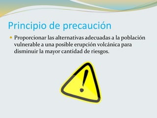 Principio de precaución
 Proporcionar las alternativas adecuadas a la población
vulnerable a una posible erupción volcánica para
disminuir la mayor cantidad de riesgos.
 