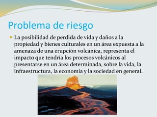 Problema de riesgo
 La posibilidad de perdida de vida y daños a la
propiedad y bienes culturales en un área expuesta a la
amenaza de una erupción volcánica, representa el
impacto que tendría los procesos volcánicos al
presentarse en un área determinada, sobre la vida, la
infraestructura, la economía y la sociedad en general.
 