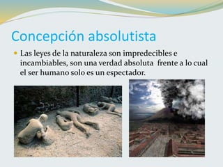 Concepción absolutista
 Las leyes de la naturaleza son impredecibles e
incambiables, son una verdad absoluta frente a lo cual
el ser humano solo es un espectador.
 