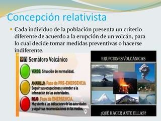 Concepción relativista
 Cada individuo de la población presenta un criterio
diferente de acuerdo a la erupción de un volcán, para
lo cual decide tomar medidas preventivas o hacerse
indiferente.
 