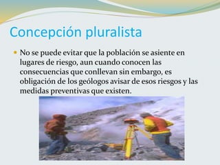 Concepción pluralista
 No se puede evitar que la población se asiente en
lugares de riesgo, aun cuando conocen las
consecuencias que conllevan sin embargo, es
obligación de los geólogos avisar de esos riesgos y las
medidas preventivas que existen.
 