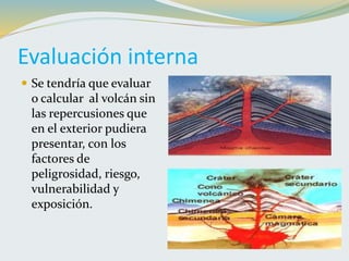 Evaluación interna
 Se tendría que evaluar
o calcular al volcán sin
las repercusiones que
en el exterior pudiera
presentar, con los
factores de
peligrosidad, riesgo,
vulnerabilidad y
exposición.
 