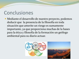 Conclusiones
 Mediante el desarrollo de nuestro proyecto, podemos
deducir que la presencia de la filosofía en toda
situación que amerite un riesgo es sumamente
importante, ya que proporciona muchas de la bases
para la ética y filosofía de la formación un geólogo
ambiental para su diario actuar.
 