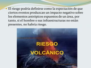  El riesgo podría definirse como la expectación de que
ciertos eventos produzcan un impacto negativo sobre
los elementos antrópicos expuestos de un área, por
tanto, si el hombre o sus infraestructuras no están
presentes, no habría riesgo.
 