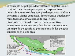  El concepto de peligrosidad volcánica engloba todo el
conjunto de eventos que se pueden esperar en un
determinado un volcán y que pueden provocar daños a
personas o bienes expuestos. Estos eventos pueden ser
muy diversos, como coladas de lava, flujos
piroclásticos, caída de cenizas. Por este motivo,
generalmente, en un área volcánica activa se elabora
un mapa de peligrosidad por cada uno de los peligros
esperables en dicha área.
 