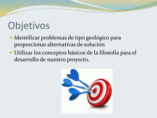 Objetivos
 Identificar problemas de tipo geológico para
proporcionar alternativas de solución
 Utilizar los conceptos básicos de la filosofía para el
desarrollo de nuestro proyecto.
 