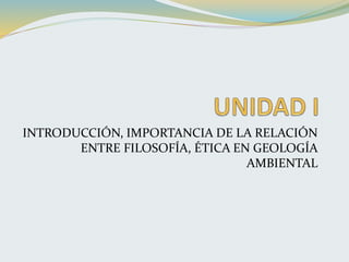 INTRODUCCIÓN, IMPORTANCIA DE LA RELACIÓN
ENTRE FILOSOFÍA, ÉTICA EN GEOLOGÍA
AMBIENTAL
 