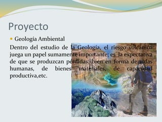Proyecto
 Geología Ambiental
Dentro del estudio de la Geología, el riesgo volcánico
juega un papel sumamente importante; es la expectativa
de que se produzcan pérdidas, bien en forma de vidas
humanas, de bienes materiales, de capacidad
productiva,etc.
 
