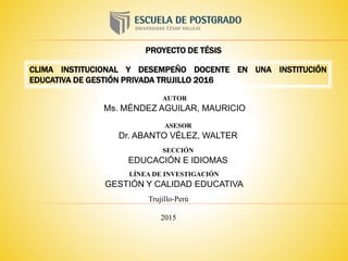 CLIMA INSTITUCIONAL Y DESEMPEÑO DOCENTE EN UNA INSTITUCIÓN
EDUCATIVA DE GESTIÓN PRIVADA TRUJILLO 2016
PROYECTO DE TÉSIS
Trujillo-Perú
2015
AUTOR
Ms. MÉNDEZ AGUILAR, MAURICIO
ASESOR
Dr. ABANTO VÉLEZ, WALTER
SECCIÓN
EDUCACIÓN E IDIOMAS
LÍNEA DE INVESTIGACIÓN
GESTIÓN Y CALIDAD EDUCATIVA
 
