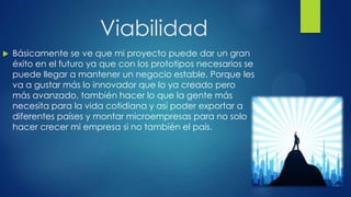 Viabilidad
 Básicamente se ve que mi proyecto puede dar un gran
éxito en el futuro ya que con los prototipos necesarios se
puede llegar a mantener un negocio estable. Porque les
va a gustar más lo innovador que lo ya creado pero
más avanzado, también hacer lo que la gente más
necesita para la vida cotidiana y así poder exportar a
diferentes países y montar microempresas para no solo
hacer crecer mi empresa si no también el país.
 