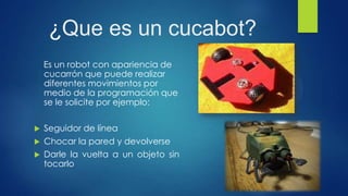 ¿Que es un cucabot?
Es un robot con apariencia de
cucarrón que puede realizar
diferentes movimientos por
medio de la programación que
se le solicite por ejemplo:
 Seguidor de línea
 Chocar la pared y devolverse
 Darle la vuelta a un objeto sin
tocarlo
 