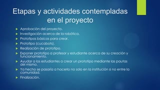 Etapas y actividades contempladas
en el proyecto
 Aprobación del proyecto.
 Investigación acerca de la robótica.
 Prototipos básicos para crear.
 Prototipo (cucabots).
 Realización de prototipo.
 Exponer prototipo a profesor y estudiante acerca de su creación y
funcionamiento.
 Ayudar a los estudiantes a crear un prototipo mediante las pautas
del mismo.
 Ya hecho se pasaría a hacerlo no solo en la institución si no entre la
comunidad.
 Finalización.
 