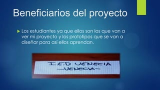 Beneficiarios del proyecto
 Los estudiantes ya que ellos son los que van a
ver mi proyecto y los prototipos que se van a
diseñar para así ellos aprendan.
 