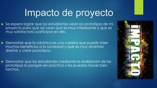 Impacto de proyecto
 Se espera lograr que los estudiantes vean los prototipos de mi
proyecto para que así vean que es muy interesante y que es
muy satisfactorio participar en ello.
 Demostrar que la robótica es una carrera que puede traer
muchos beneficios a la sociedad y que es muy divertido
diseñar y crear prototipos.
 Demostrar que los estudiantes mediante la realización de los
prototipos lo pongan en práctica y los puedan hacer bien
hechos.
 
