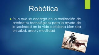Robótica
 Es la que se encarga en la realización de
artefactos tecnológicos para la ayuda de
la sociedad en la vida cotidiana bien sea
en salud, aseo y movilidad
 