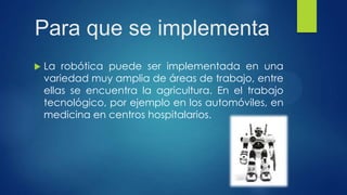 Para que se implementa
 La robótica puede ser implementada en una
variedad muy amplia de áreas de trabajo, entre
ellas se encuentra la agricultura. En el trabajo
tecnológico, por ejemplo en los automóviles, en
medicina en centros hospitalarios.
 
