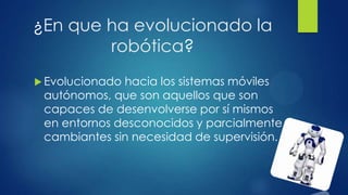 ¿En que ha evolucionado la
robótica?
 Evolucionado hacia los sistemas móviles
autónomos, que son aquellos que son
capaces de desenvolverse por sí mismos
en entornos desconocidos y parcialmente
cambiantes sin necesidad de supervisión.
 