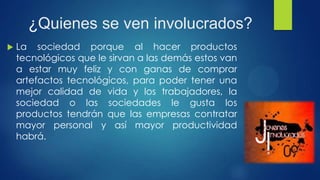 ¿Quienes se ven involucrados?
 La sociedad porque al hacer productos
tecnológicos que le sirvan a las demás estos van
a estar muy feliz y con ganas de comprar
artefactos tecnológicos, para poder tener una
mejor calidad de vida y los trabajadores, la
sociedad o las sociedades le gusta los
productos tendrán que las empresas contratar
mayor personal y así mayor productividad
habrá.
 