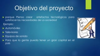 Objetivo del proyecto
 porque Pienso crear artefactos tecnológicos para
satisfacer las necesidades de La sociedad
Ejemplo:
 Automóviles
 Televisores
 Equipos de sonido
 Para que la gente pueda tener un gran capital en el
país
 