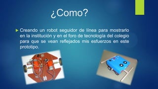¿Como?
 Creando un robot seguidor de línea para mostrarlo
en la institución y en el foro de tecnología del colegio
para que se vean reflejados mis esfuerzos en este
prototipo.
 
