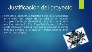 Justificación del proyecto
 Para dar a conocer lo importante que es la tecnología
a la hora de hablar de un país y un mundo
completamente subdesarrollado por eso es bueno
emplear elementos Para la realización de artefactos,
cada día mejor y original para que la sociedad se sienta
más relacionada a lo que en verdad significa este
mundo tecnológico.
 